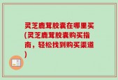 灵芝鹿茸胶囊在哪里买(灵芝鹿茸胶囊购买指南，轻松找到购买渠道)