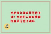 术后多久能吃灵芝孢子油？术后的人能吃德睿柯森灵芝孢子油吗
