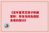 《淫羊藿灵芝孢子粉鹿茸粉：养生功效及搭配食用的探讨》