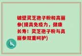 破壁灵芝孢子粉和高丽参(提高免疫力，健康长寿！灵芝孢子粉与高丽参双重呵护)