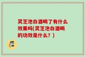 灵芝泡白酒喝了有什么效果吗(灵芝泡白酒喝的功效是什么？)