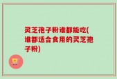 灵芝孢子粉谁都能吃(谁都适合食用的灵芝孢子粉)