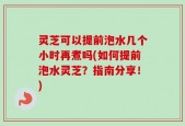 灵芝可以提前泡水几个小时再煮吗(如何提前泡水灵芝？指南分享！)
