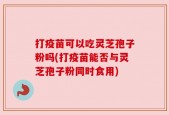 打疫苗可以吃灵芝孢子粉吗(打疫苗能否与灵芝孢子粉同时食用)
