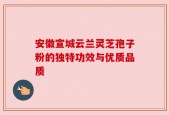 安徽宣城云兰灵芝孢子粉的独特功效与优质品质