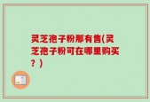 灵芝孢子粉那有售(灵芝孢子粉可在哪里购买？)