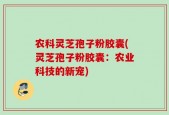 农科灵芝孢子粉胶囊(灵芝孢子粉胶囊：农业科技的新宠)