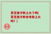灵芝孢子粉上火了吗(灵芝孢子粉会导致上火吗？)
