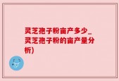 灵芝孢子粉亩产多少_灵芝孢子粉的亩产量分析)
