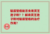 输尿管癌能否食用灵芝孢子粉？？解读灵芝孢子粉对输尿管癌的治疗作用？