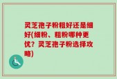 灵芝孢子粉粗好还是细好(细粉、粗粉哪种更优？灵芝孢子粉选择攻略)