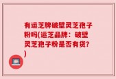 有运芝牌破壁灵芝孢子粉吗(运芝品牌：破壁灵芝孢子粉是否有货？)