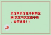 灵芝同灵芝孢子粉的区别(灵芝与灵芝孢子粉：如何选择？)