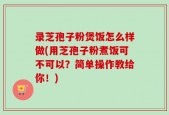 录芝孢子粉煲饭怎么样做(用芝孢子粉煮饭可不可以？简单操作教给你！)