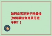 如何吃灵芝孢子粉最佳(如何最佳食用灵芝孢子粉？)