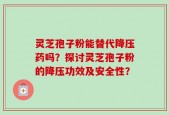 灵芝孢子粉能替代降压药吗？探讨灵芝孢子粉的降压功效及安全性？