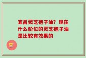 宜昌灵芝孢子油？现在什么价位的灵芝孢子油是比较有效果的