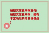 破壁灵芝孢子粉玉秀(破壁灵芝孢子粉：拥有丰富功效的珍贵保健品)