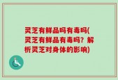 灵芝有鲜品吗有毒吗(灵芝有鲜品有毒吗？解析灵芝对身体的影响)
