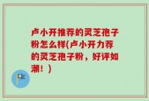卢小开推荐的灵芝孢子粉怎么样(卢小开力荐的灵芝孢子粉，好评如潮！)