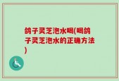 鸽子灵芝泡水喝(喝鸽子灵芝泡水的正确方法)