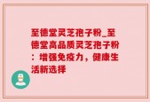 至德堂灵芝孢子粉_至德堂高品质灵芝孢子粉：增强免疫力，健康生活新选择