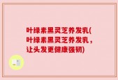 叶绿素黑灵芝养发乳(叶绿素黑灵芝养发乳，让头发更健康强韧)