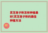 灵芝孢子粉怎样种植最好(灵芝孢子粉的最佳种植方法