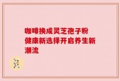 咖啡换成灵芝孢子粉 健康新选择开启养生新潮流