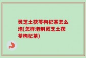 灵芝土茯苓枸杞茶怎么泡(怎样泡制灵芝土茯苓枸杞茶)