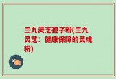 三九灵芝孢子粉(三九灵芝：健康保障的灵魂粉)