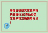 寿仙谷破壁灵芝孢子粉的正确吃法(寿仙谷灵芝孢子粉正确使用方法)