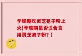 孕晚期吃灵芝孢子粉上火(孕晚期是否适合食用灵芝孢子粉？)