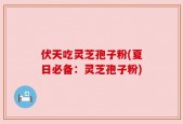 伏天吃灵芝孢子粉(夏日必备：灵芝孢子粉)