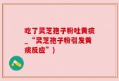 吃了灵芝孢子粉吐黄痰_“灵芝孢子粉引发黄痰反应”)