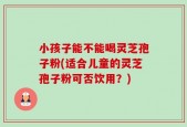 小孩子能不能喝灵芝孢子粉(适合儿童的灵芝孢子粉可否饮用？)