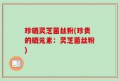 珍硒灵芝菌丝粉(珍贵的硒元素：灵芝菌丝粉)