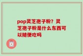 pop灵芝孢子粉？灵芝孢子粉是什么东西可以随便吃吗