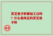 灵芝孢子粉要加工过吗？什么是纯正的灵芝孢子粉