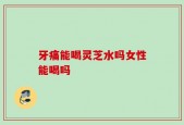 牙痛能喝灵芝水吗女性能喝吗