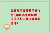 华夏品芝破壁灵芝孢子粉 (华夏品芝破壁灵芝孢子粉—更佳健康的选择)
