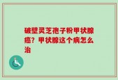 破壁灵芝孢子粉甲状腺癌？甲状腺这个病怎么治