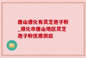 唐山遵化有灵芝孢子粉_遵化市唐山地区灵芝孢子粉优质供应