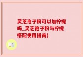 灵芝孢子粉可以加柠檬吗_灵芝孢子粉与柠檬搭配使用指南)