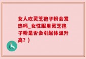 女人吃灵芝孢子粉会发热吗_女性服用灵芝孢子粉是否会引起体温升高？)
