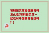 石斛配灵芝能健脾胃吗怎么吃(石斛和灵芝一起吃对于健脾胃有益吗？)