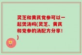 灵芝和黄芪党参可以一起煲汤吗(灵芝、黄芪和党参的汤配方分享！)