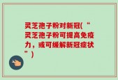 灵芝孢子粉对新冠(“灵芝孢子粉可提高免疫力，或可缓解新冠症状”)