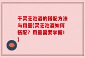 干灵芝泡酒的搭配方法与用量(灵芝泡酒如何搭配？用量需要掌握！)