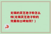 无锡的灵芝孢子粉怎么样(无锡灵芝孢子粉的效果和口碑如何？)